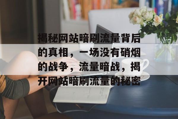 揭秘网站暗刷流量背后的真相，一场没有硝烟的战争，流量暗战，揭开网站暗刷流量的秘密