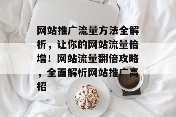 网站推广流量方法全解析，让你的网站流量倍增！网站流量翻倍攻略，全面解析网站推广高招