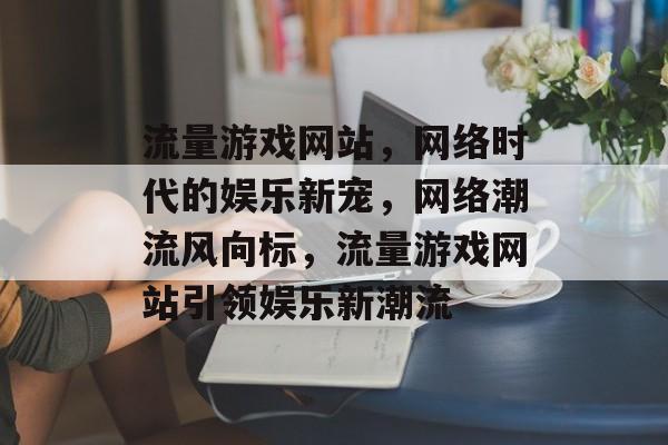 流量游戏网站，网络时代的娱乐新宠，网络潮流风向标，流量游戏网站引领娱乐新潮流