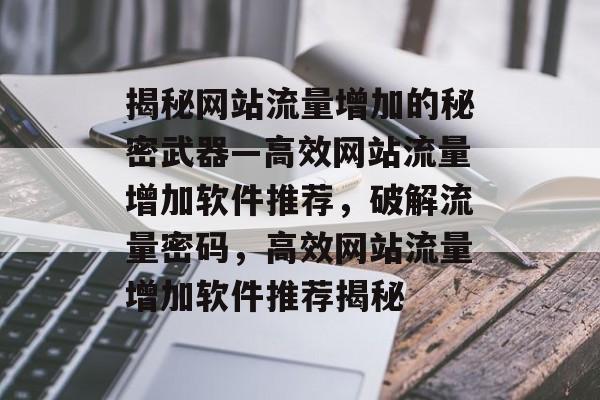 揭秘网站流量增加的秘密武器—高效网站流量增加软件推荐，破解流量密码，高效网站流量增加软件推荐揭秘
