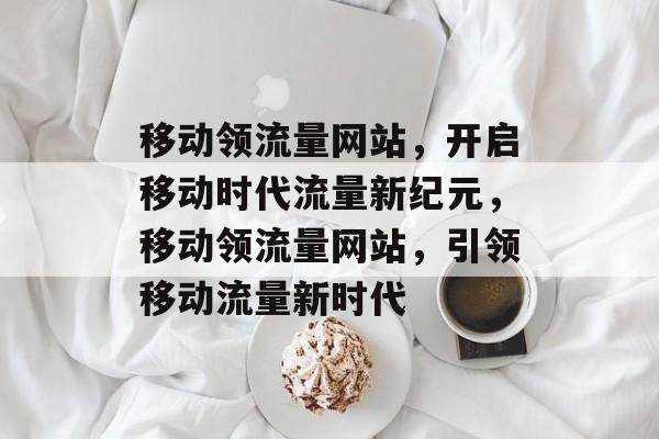 移动领流量网站，开启移动时代流量新纪元，移动领流量网站，引领移动流量新时代