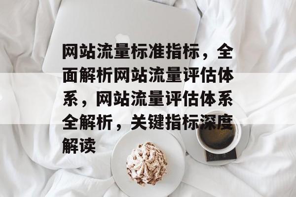 网站流量标准指标，全面解析网站流量评估体系，网站流量评估体系全解析，关键指标深度解读