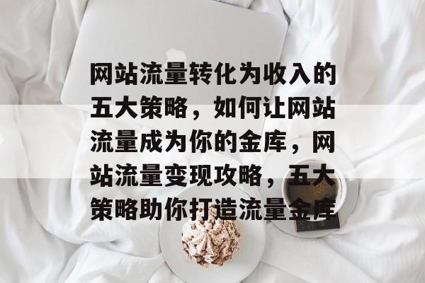 网站流量转化为收入的五大策略，如何让网站流量成为你的金库，网站流量变现攻略，五大策略助你打造流量金库