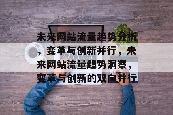 未来网站流量趋势分析，变革与创新并行，未来网站流量趋势洞察，变革与创新的双向并行
