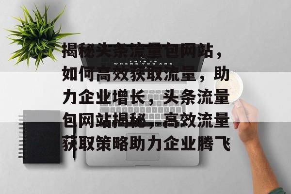 揭秘头条流量包网站，如何高效获取流量，助力企业增长，头条流量包网站揭秘，高效流量获取策略助力企业腾飞