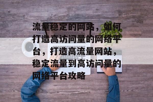 流量稳定的网站，如何打造高访问量的网络平台，打造高流量网站，稳定流量到高访问量的网络平台攻略