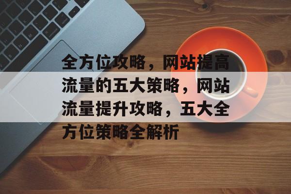 全方位攻略，网站提高流量的五大策略，网站流量提升攻略，五大全方位策略全解析