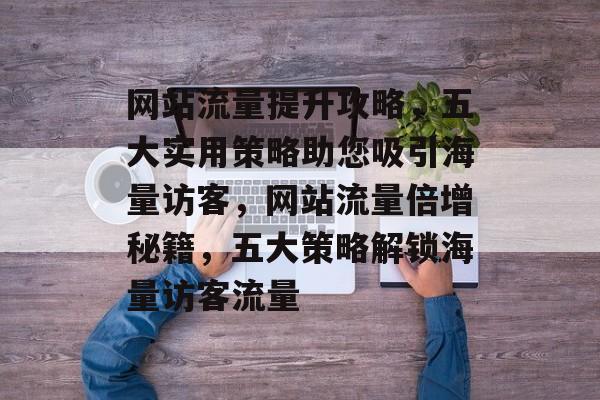 网站流量提升攻略，五大实用策略助您吸引海量访客，网站流量倍增秘籍，五大策略解锁海量访客流量