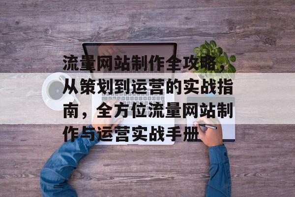 流量网站制作全攻略，从策划到运营的实战指南，全方位流量网站制作与运营实战手册