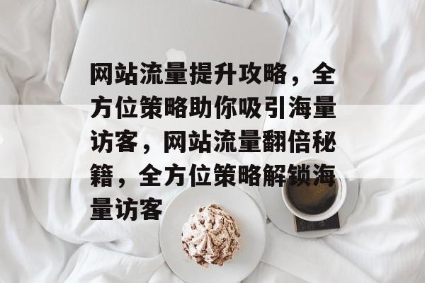 网站流量提升攻略，全方位策略助你吸引海量访客，网站流量翻倍秘籍，全方位策略解锁海量访客