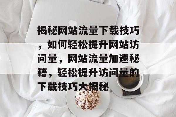 揭秘网站流量下载技巧，如何轻松提升网站访问量，网站流量加速秘籍，轻松提升访问量的下载技巧大揭秘