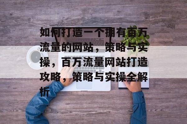 如何打造一个拥有百万流量的网站，策略与实操，百万流量网站打造攻略，策略与实操全解析