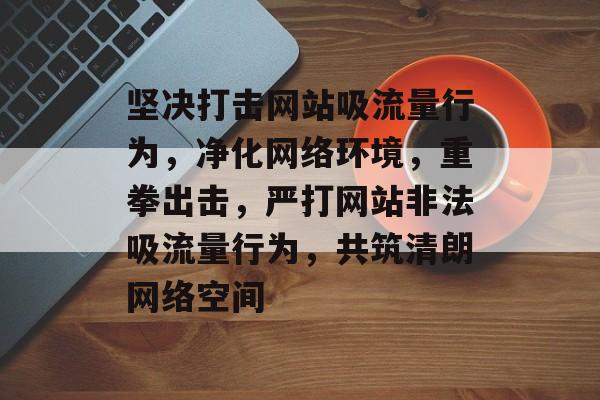 坚决打击网站吸流量行为，净化网络环境，重拳出击，严打网站非法吸流量行为，共筑清朗网络空间