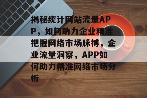 揭秘统计网站流量APP，如何助力企业精准把握网络市场脉搏，企业流量洞察，APP如何助力精准网络市场分析