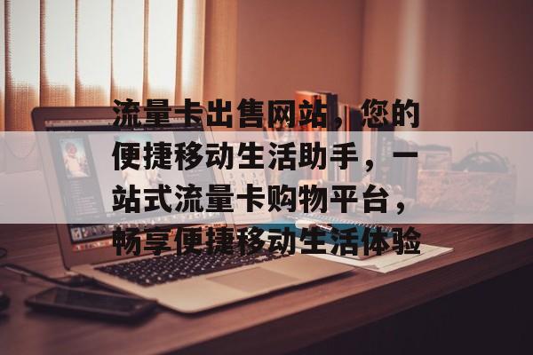 流量卡出售网站，您的便捷移动生活助手，一站式流量卡购物平台，畅享便捷移动生活体验
