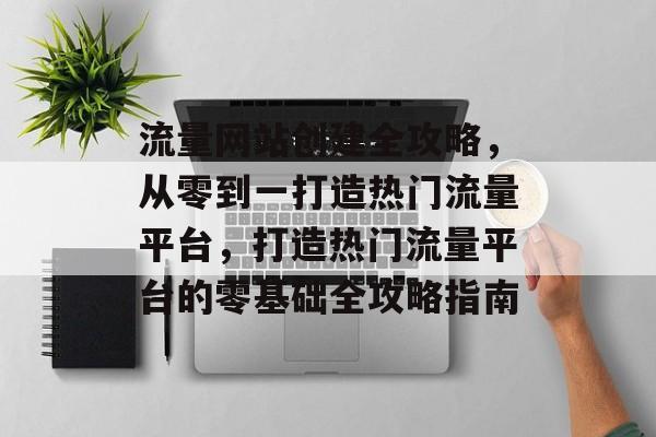流量网站创建全攻略，从零到一打造热门流量平台，打造热门流量平台的零基础全攻略指南