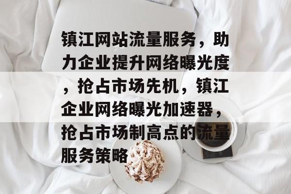 镇江网站流量服务，助力企业提升网络曝光度，抢占市场先机，镇江企业网络曝光加速器，抢占市场制高点的流量服务策略