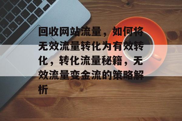 回收网站流量，如何将无效流量转化为有效转化，转化流量秘籍，无效流量变金流的策略解析