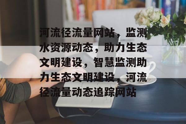 河流径流量网站，监测水资源动态，助力生态文明建设，智慧监测助力生态文明建设，河流径流量动态追踪网站