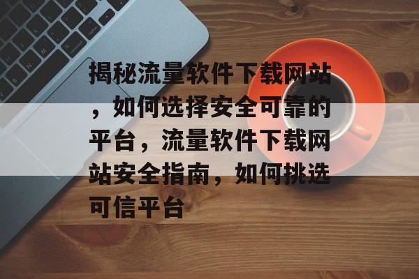 揭秘流量软件下载网站，如何选择安全可靠的平台，流量软件下载网站安全指南，如何挑选可信平台