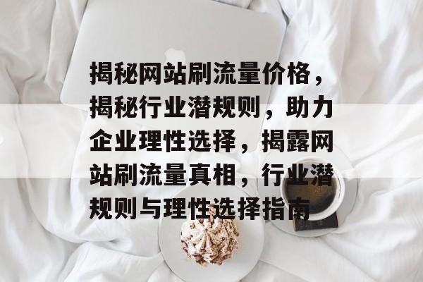 揭秘网站刷流量价格，揭秘行业潜规则，助力企业理性选择，揭露网站刷流量真相，行业潜规则与理性选择指南