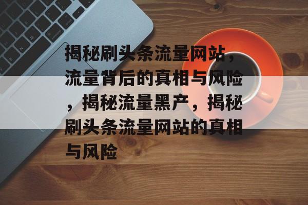 揭秘刷头条流量网站，流量背后的真相与风险，揭秘流量黑产，揭秘刷头条流量网站的真相与风险