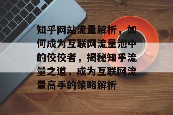 知乎网站流量解析，如何成为互联网流量池中的佼佼者，揭秘知乎流量之道，成为互联网流量高手的策略解析