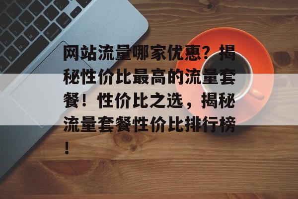 网站流量哪家优惠？揭秘性价比最高的流量套餐！性价比之选，揭秘流量套餐性价比排行榜！