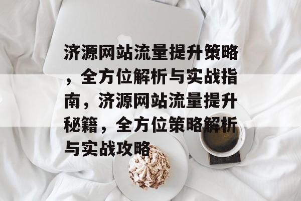 济源网站流量提升策略，全方位解析与实战指南，济源网站流量提升秘籍，全方位策略解析与实战攻略
