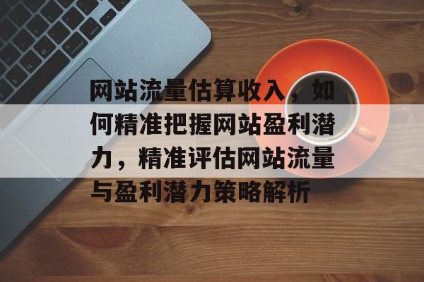 网站流量估算收入，如何精准把握网站盈利潜力，精准评估网站流量与盈利潜力策略解析