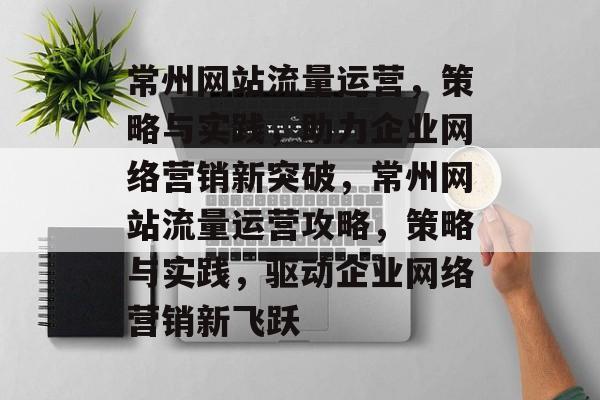 常州网站流量运营，策略与实践，助力企业网络营销新突破，常州网站流量运营攻略，策略与实践，驱动企业网络营销新飞跃