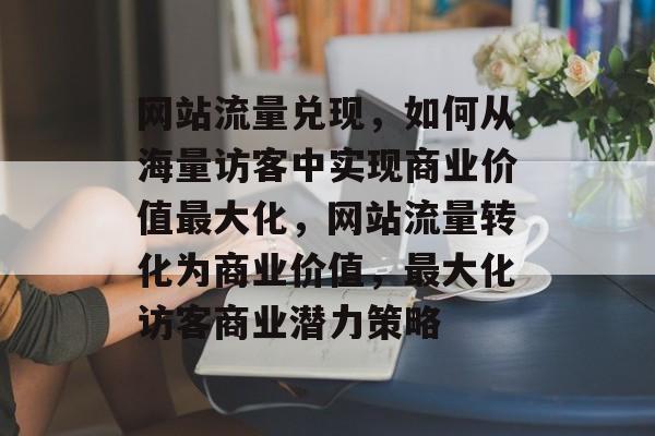网站流量兑现，如何从海量访客中实现商业价值最大化，网站流量转化为商业价值，最大化访客商业潜力策略
