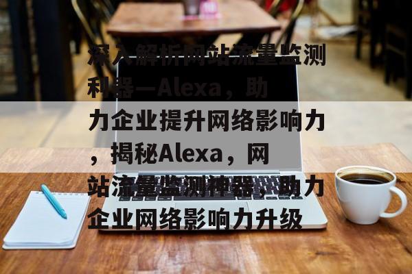 深入解析网站流量监测利器—Alexa，助力企业提升网络影响力，揭秘Alexa，网站流量监测神器，助力企业网络影响力升级