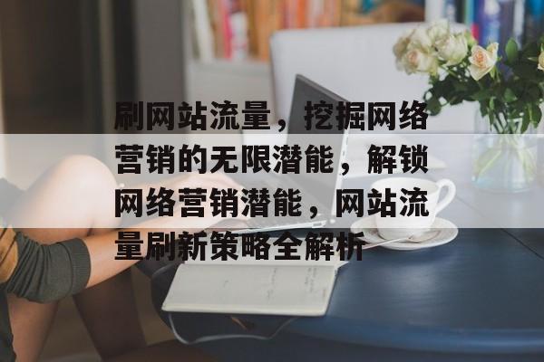 刷网站流量，挖掘网络营销的无限潜能，解锁网络营销潜能，网站流量刷新策略全解析