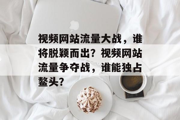 视频网站流量大战，谁将脱颖而出？视频网站流量争夺战，谁能独占鳌头？