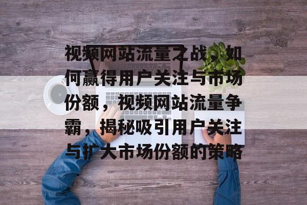 视频网站流量之战，如何赢得用户关注与市场份额，视频网站流量争霸，揭秘吸引用户关注与扩大市场份额的策略
