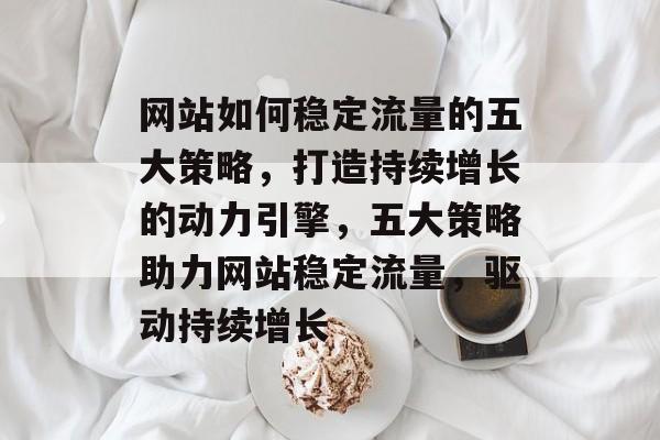 网站如何稳定流量的五大策略，打造持续增长的动力引擎，五大策略助力网站稳定流量，驱动持续增长