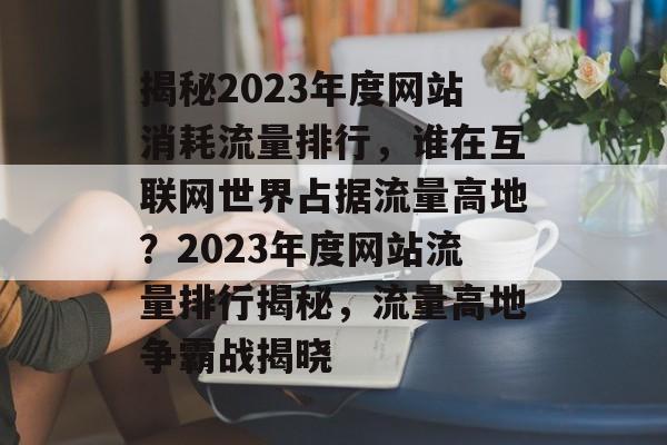 揭秘2023年度网站消耗流量排行，谁在互联网世界占据流量高地？2023年度网站流量排行揭秘，流量高地争霸战揭晓