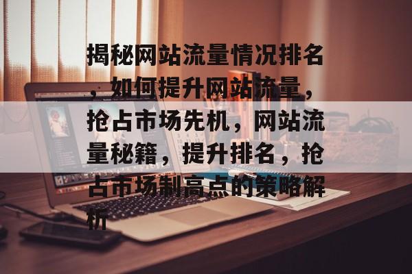 揭秘网站流量情况排名，如何提升网站流量，抢占市场先机，网站流量秘籍，提升排名，抢占市场制高点的策略解析