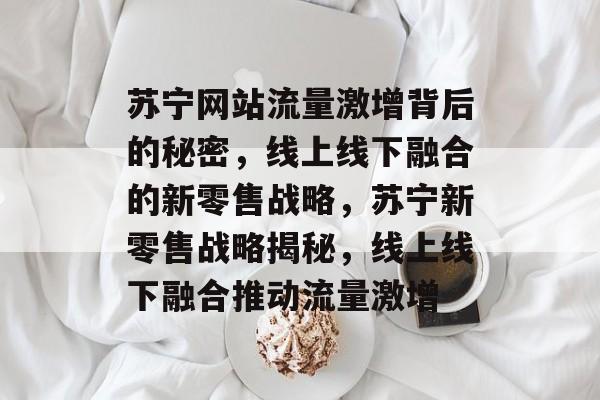 苏宁网站流量激增背后的秘密，线上线下融合的新零售战略，苏宁新零售战略揭秘，线上线下融合推动流量激增