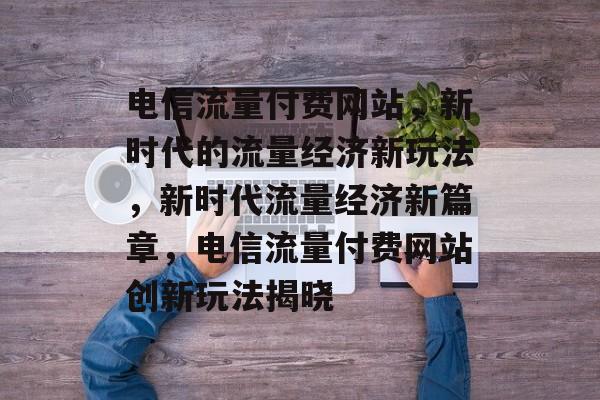 电信流量付费网站，新时代的流量经济新玩法，新时代流量经济新篇章，电信流量付费网站创新玩法揭晓