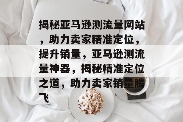 揭秘亚马逊测流量网站，助力卖家精准定位，提升销量，亚马逊测流量神器，揭秘精准定位之道，助力卖家销量腾飞