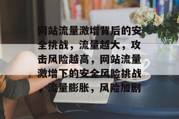 网站流量激增背后的安全挑战，流量越大，攻击风险越高，网站流量激增下的安全风险挑战，流量膨胀，风险加剧