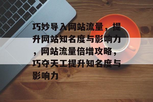 巧妙导入网站流量，提升网站知名度与影响力，网站流量倍增攻略，巧夺天工提升知名度与影响力