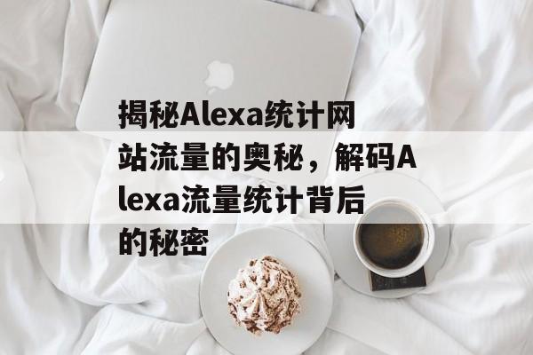 揭秘Alexa统计网站流量的奥秘，解码Alexa流量统计背后的秘密