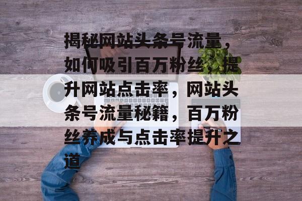 揭秘网站头条号流量，如何吸引百万粉丝，提升网站点击率，网站头条号流量秘籍，百万粉丝养成与点击率提升之道