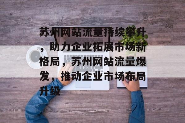 苏州网站流量持续攀升，助力企业拓展市场新格局，苏州网站流量爆发，推动企业市场布局升级