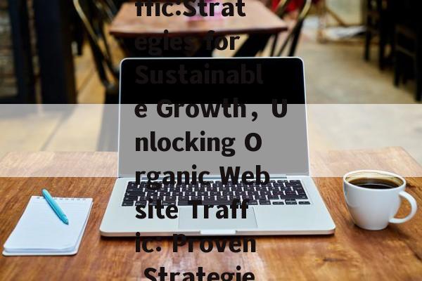 Maximizing Website Natural Traffic:Strategies for Sustainable Growth，Unlocking Organic Website Traffic: Proven Strategies for Long-Term Growth