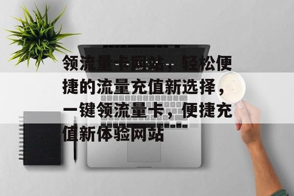 领流量卡网站，轻松便捷的流量充值新选择，一键领流量卡，便捷充值新体验网站