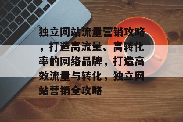 独立网站流量营销攻略，打造高流量、高转化率的网络品牌，打造高效流量与转化，独立网站营销全攻略